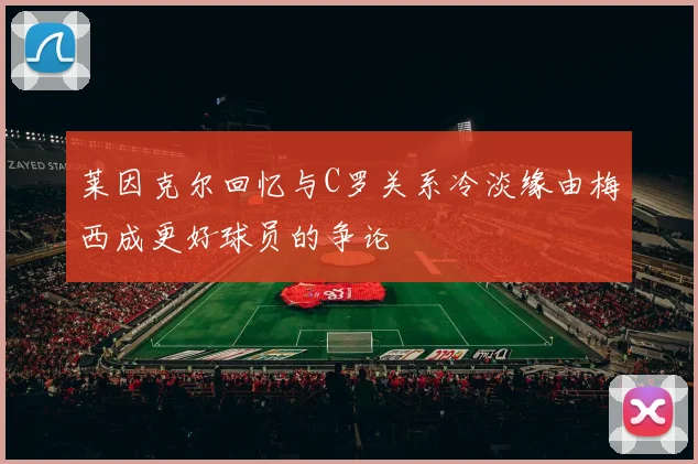 莱因克尔回忆与C罗关系冷淡缘由梅西成更好球员的争论