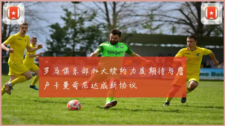 罗马俱乐部加大续约力度期待与詹卢卡曼奇尼达成新协议
