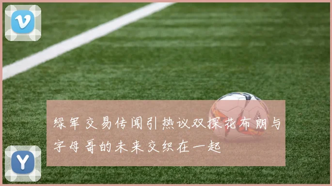 绿军交易传闻引热议双探花布朗与字母哥的未来交织在一起