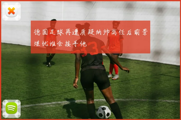 德国足球再遭质疑纳帅离任后前景堪忧谁会接手他