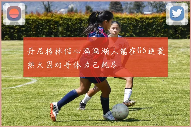 丹尼格林信心满满湖人能在G6逆袭热火因对手体力已耗尽