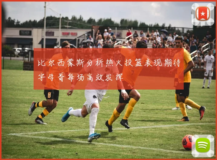比尔西蒙斯分析热火投篮表现期待字母哥每场高效发挥