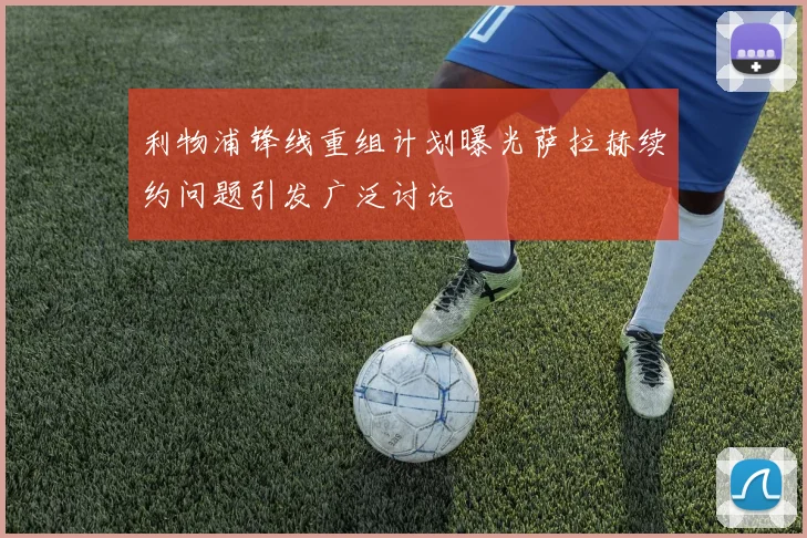 利物浦锋线重组计划曝光萨拉赫续约问题引发广泛讨论