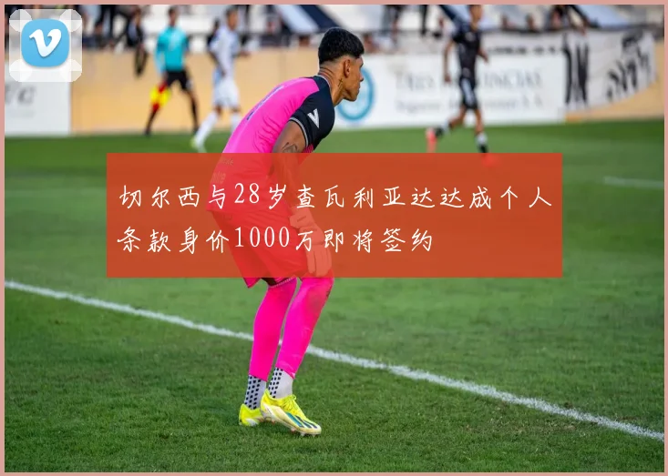 切尔西与28岁查瓦利亚达达成个人条款身价1000万即将签约