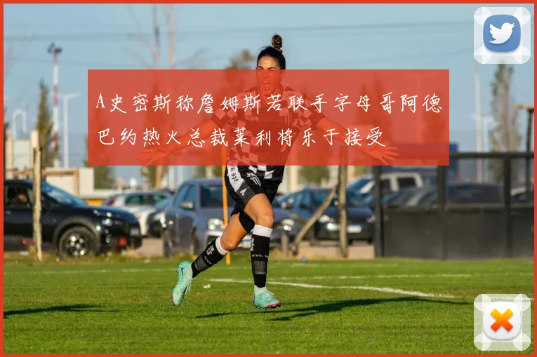 A史密斯称詹姆斯若联手字母哥阿德巴约热火总裁莱利将乐于接受