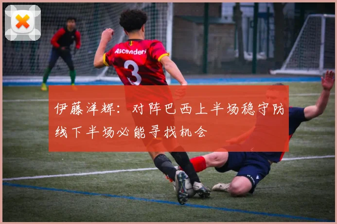 伊藤洋辉：对阵巴西上半场稳守防线下半场必能寻找机会
