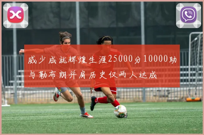 威少成就辉煌生涯25000分10000助与勒布朗并肩历史仅两人达成