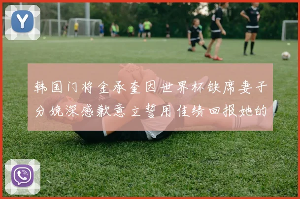 韩国门将金承奎因世界杯缺席妻子分娩深感歉意立誓用佳绩回报她的支持与爱