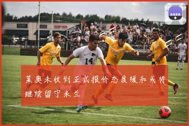 莱奥未收到正式报价态度缓和或将继续留守米兰