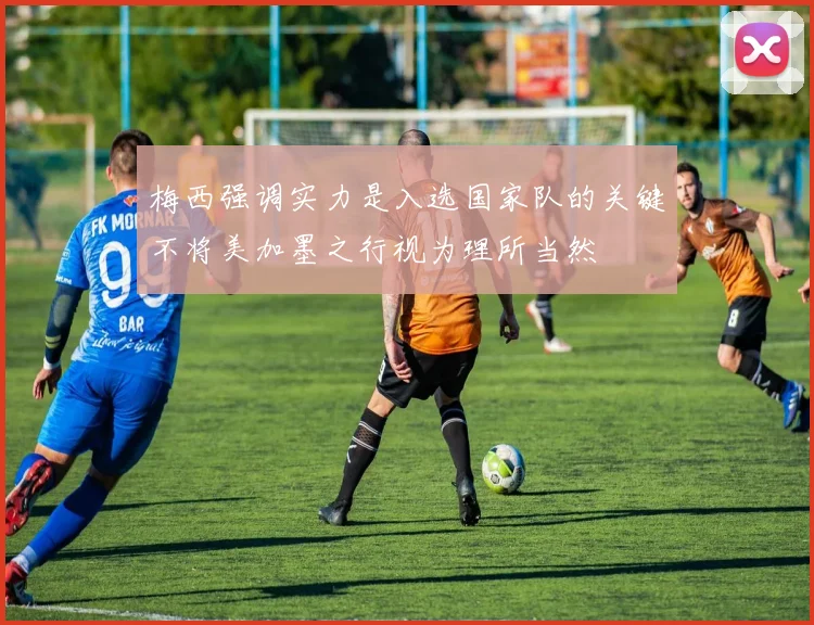 梅西强调实力是入选国家队的关键不将美加墨之行视为理所当然